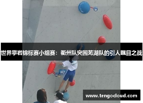 世界攀岩锦标赛小组赛：衢州队突围芜湖队的引人瞩目之战